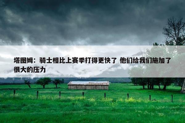 塔图姆：骑士相比上赛季打得更快了 他们给我们施加了很大的压力