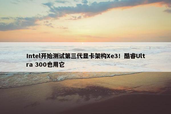 Intel开始测试第三代显卡架构Xe3！酷睿Ultra 300也用它