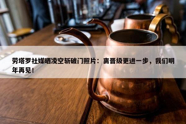 劳塔罗社媒晒凌空斩破门照片：离晋级更进一步，我们明年再见！