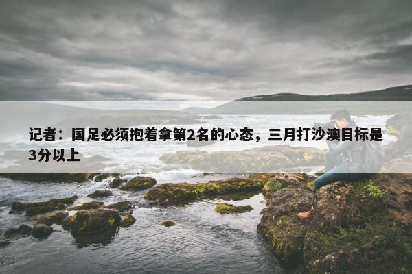 记者：国足必须抱着拿第2名的心态，三月打沙澳目标是3分以上