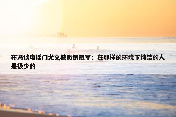 布冯谈电话门尤文被撤销冠军：在那样的环境下纯洁的人是极少的