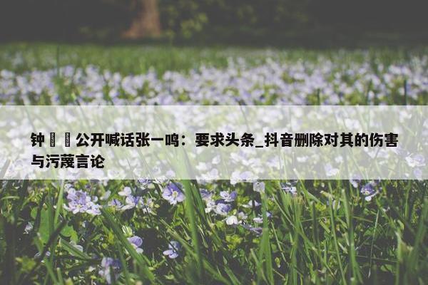 钟睒睒公开喊话张一鸣：要求头条_抖音删除对其的伤害与污蔑言论