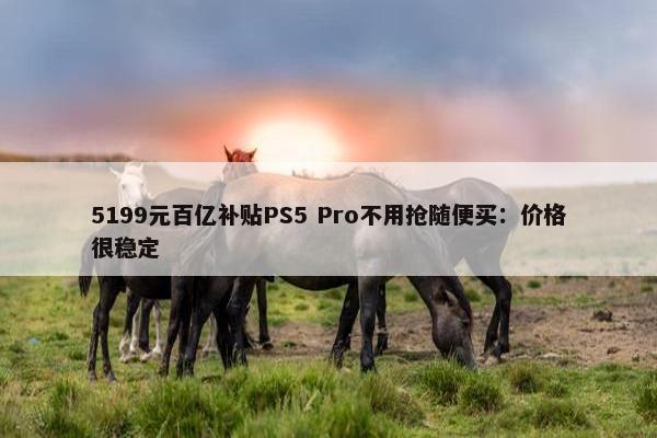 5199元百亿补贴PS5 Pro不用抢随便买：价格很稳定