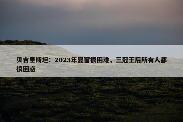 贝吉里斯坦：2023年夏窗很困难，三冠王后所有人都很困惑