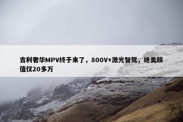 吉利奢华MPV终于来了，800V+激光智驾，绝美颜值仅20多万