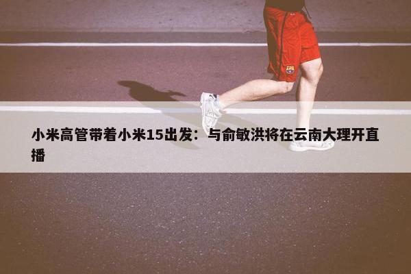 小米高管带着小米15出发：与俞敏洪将在云南大理开直播