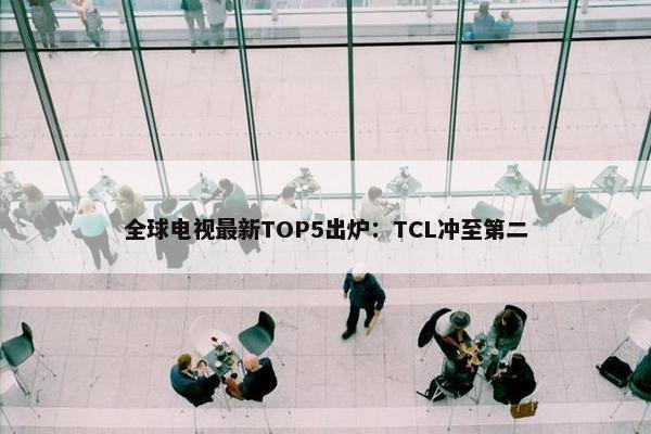 全球电视最新TOP5出炉：TCL冲至第二