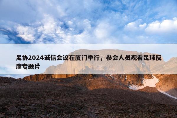 足协2024诚信会议在厦门举行，参会人员观看足球反腐专题片