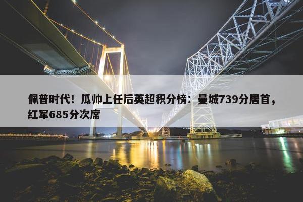 佩普时代！瓜帅上任后英超积分榜：曼城739分居首，红军685分次席