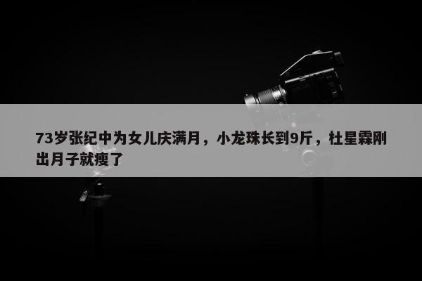 73岁张纪中为女儿庆满月，小龙珠长到9斤，杜星霖刚出月子就瘦了