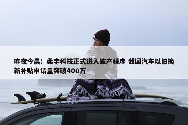 昨夜今晨：柔宇科技正式进入破产程序 我国汽车以旧换新补贴申请量突破400万