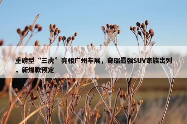 重磅型“三虎”亮相广州车展，奇瑞最强SUV家族出列，新爆款预定