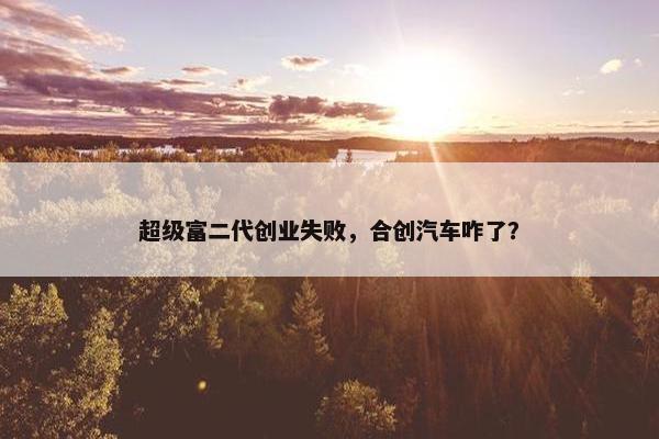 超级富二代创业失败，合创汽车咋了？