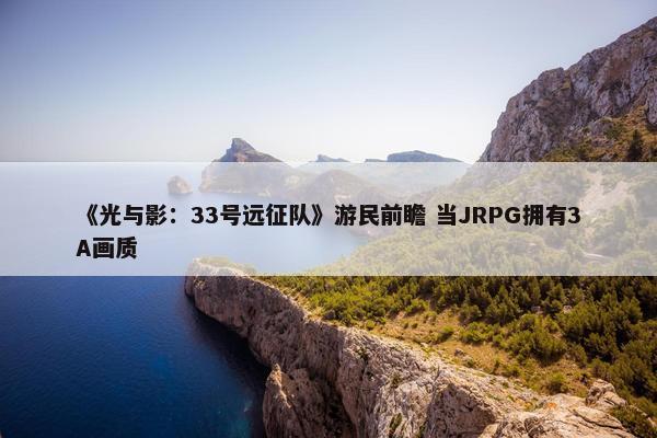 《光与影：33号远征队》游民前瞻 当JRPG拥有3A画质