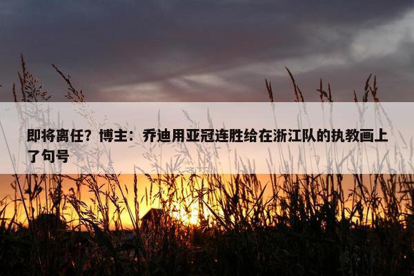 即将离任？博主：乔迪用亚冠连胜给在浙江队的执教画上了句号