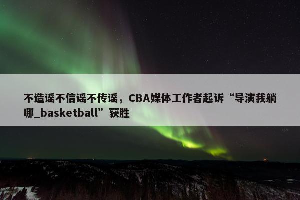 不造谣不信谣不传谣，CBA媒体工作者起诉“导演我躺哪_basketball”获胜