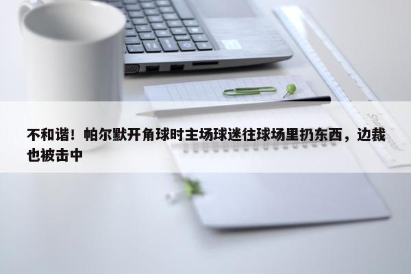 不和谐！帕尔默开角球时主场球迷往球场里扔东西，边裁也被击中