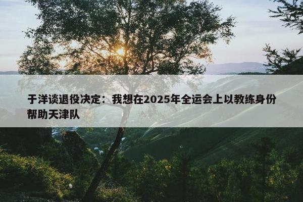 于洋谈退役决定：我想在2025年全运会上以教练身份帮助天津队