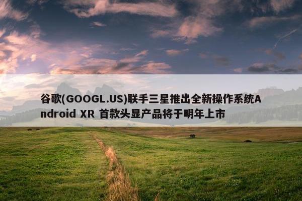 谷歌(GOOGL.US)联手三星推出全新操作系统Android XR 首款头显产品将于明年上市