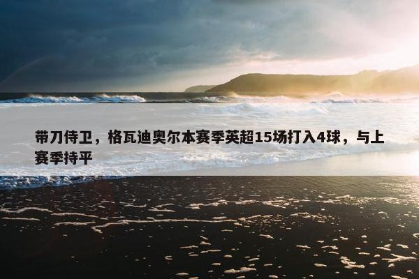 带刀侍卫，格瓦迪奥尔本赛季英超15场打入4球，与上赛季持平