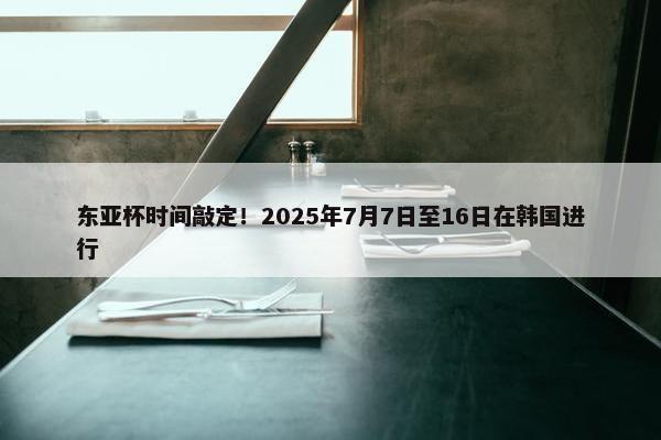 东亚杯时间敲定！2025年7月7日至16日在韩国进行