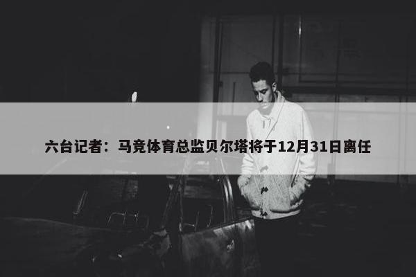 六台记者：马竞体育总监贝尔塔将于12月31日离任