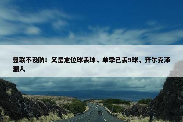 曼联不设防！又是定位球丢球，单季已丢9球，齐尔克泽漏人