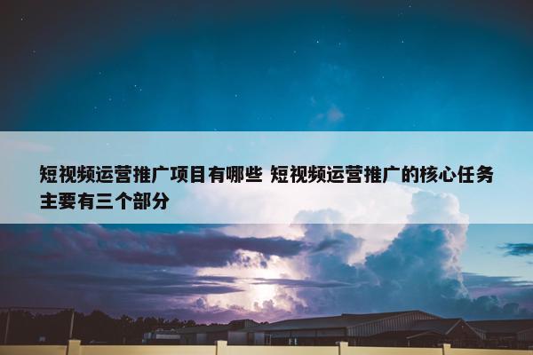 短视频运营推广项目有哪些 短视频运营推广的核心任务主要有三个部分