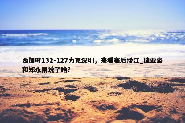 西加时132-127力克深圳，来看赛后潘江_迪亚洛和郑永刚说了啥？