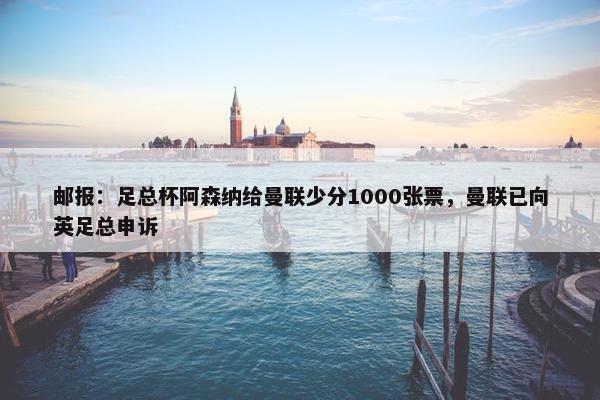 邮报：足总杯阿森纳给曼联少分1000张票，曼联已向英足总申诉