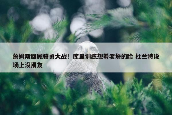 詹姆斯回顾骑勇大战！库里训练想着老詹的脸 杜兰特说场上没朋友