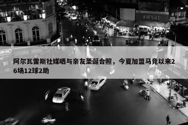 阿尔瓦雷斯社媒晒与亲友圣诞合照，今夏加盟马竞以来26场12球2助