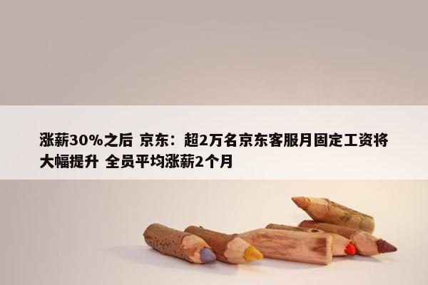 涨薪30%之后 京东：超2万名京东客服月固定工资将大幅提升 全员平均涨薪2个月