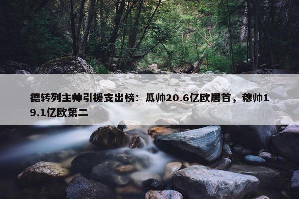 德转列主帅引援支出榜：瓜帅20.6亿欧居首，穆帅19.1亿欧第二