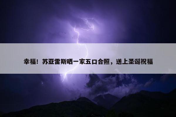 幸福！苏亚雷斯晒一家五口合照，送上圣诞祝福