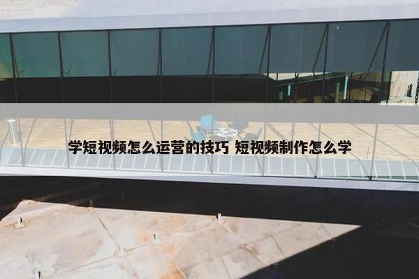 学短视频怎么运营的技巧 短视频制作怎么学