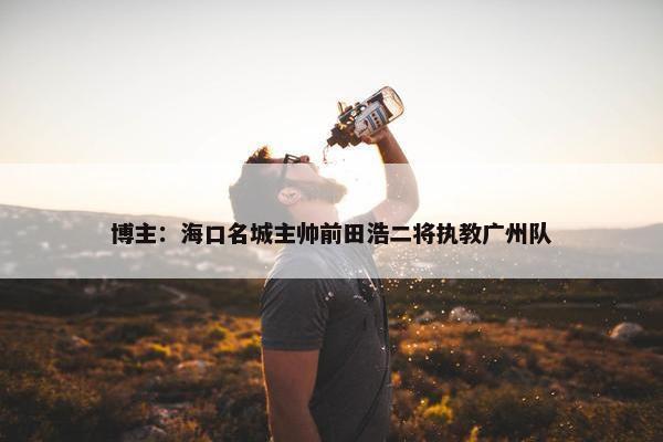 博主：海口名城主帅前田浩二将执教广州队