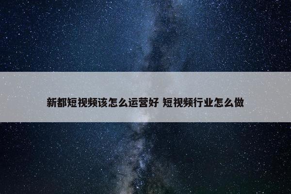 新都短视频该怎么运营好 短视频行业怎么做