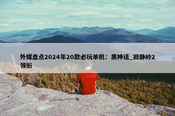 外媒盘点2024年20款必玩单机：黑神话_寂静岭2领衔