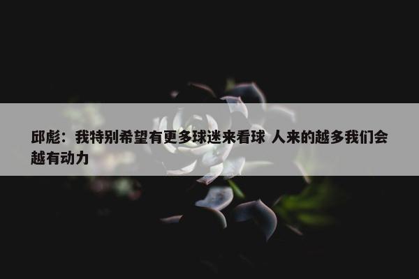 邱彪：我特别希望有更多球迷来看球 人来的越多我们会越有动力