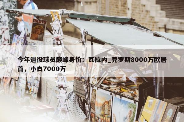 今年退役球员巅峰身价：瓦拉内_克罗斯8000万欧居首，小白7000万