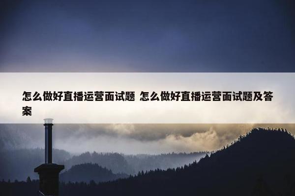 怎么做好直播运营面试题 怎么做好直播运营面试题及答案