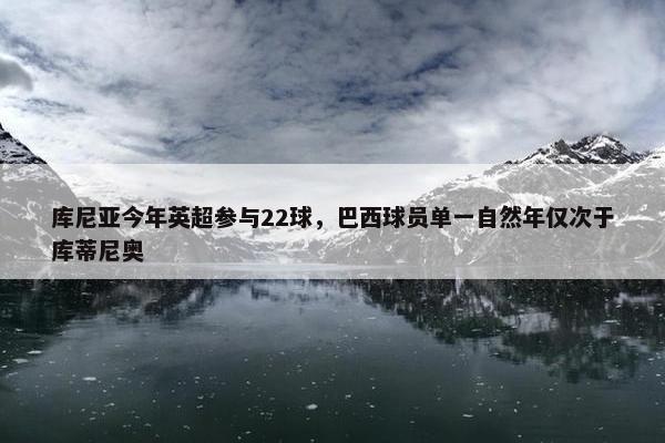 库尼亚今年英超参与22球，巴西球员单一自然年仅次于库蒂尼奥