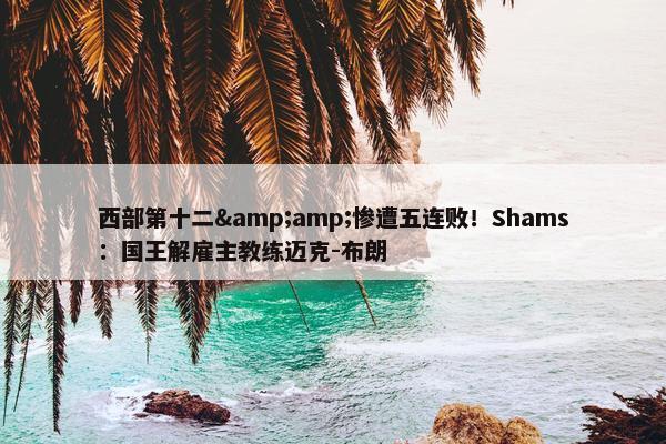 西部第十二&amp;惨遭五连败！Shams：国王解雇主教练迈克-布朗