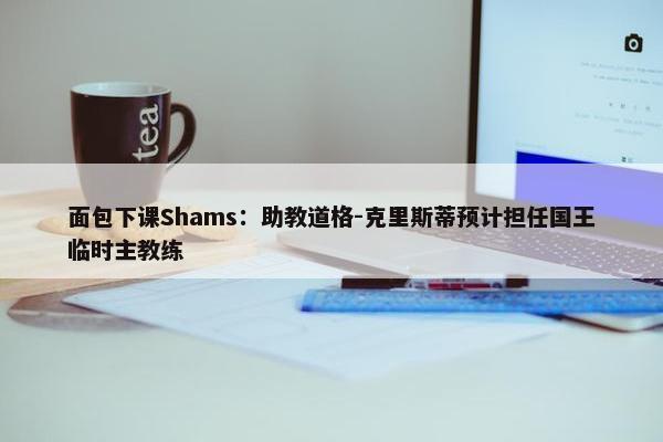 面包下课Shams：助教道格-克里斯蒂预计担任国王临时主教练