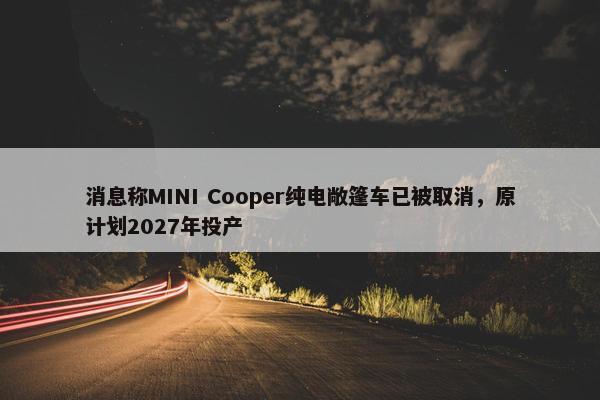 消息称MINI Cooper纯电敞篷车已被取消，原计划2027年投产