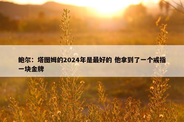 鲍尔：塔图姆的2024年是最好的 他拿到了一个戒指一块金牌