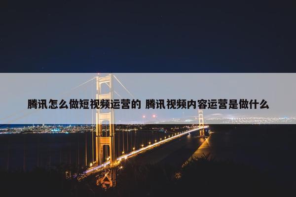 腾讯怎么做短视频运营的 腾讯视频内容运营是做什么