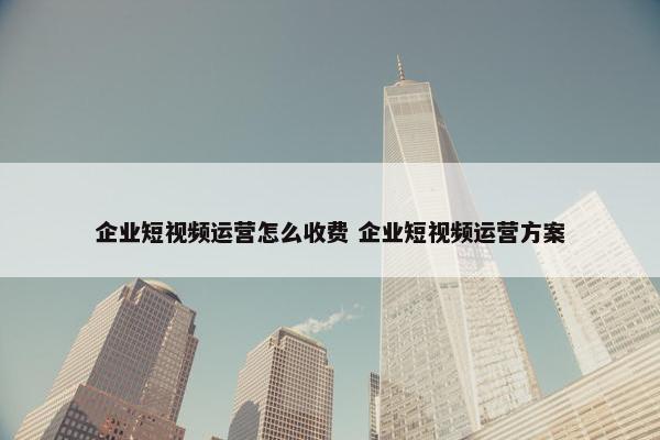 企业短视频运营怎么收费 企业短视频运营方案