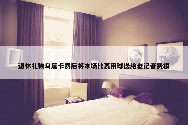 退休礼物乌度卡赛后将本场比赛用球送给老记者费根